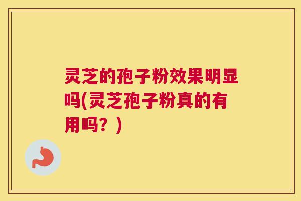 灵芝的孢子粉效果明显吗(灵芝孢子粉真的有用吗？)