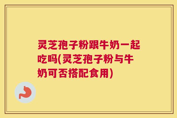 灵芝孢子粉跟牛奶一起吃吗(灵芝孢子粉与牛奶可否搭配食用)