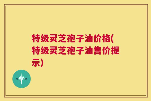 特级灵芝孢子油价格(特级灵芝孢子油售价提示)