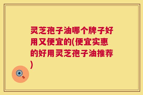 灵芝孢子油哪个牌子好用又便宜的(便宜实惠的好用灵芝孢子油推荐)