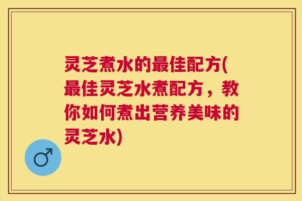 灵芝煮水的佳配方(佳灵芝水煮配方,教你如何煮出营养美味的灵芝水) 灵芝煮水的佳配方(佳灵芝水煮配方,教你如何煮出营养美味的灵芝水)