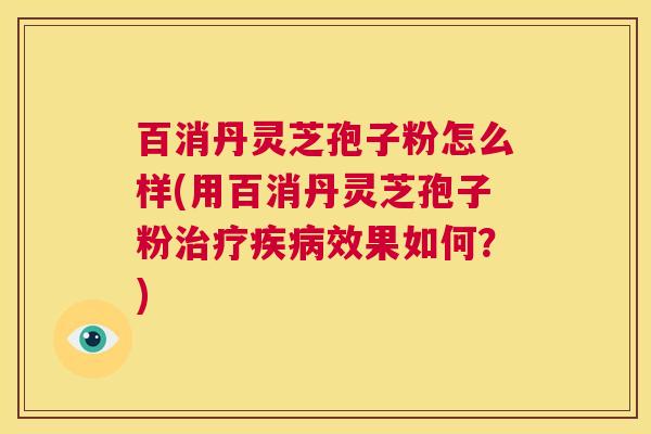 百消丹灵芝孢子粉怎么样(用百消丹灵芝孢子粉治疗疾病效果如何？)