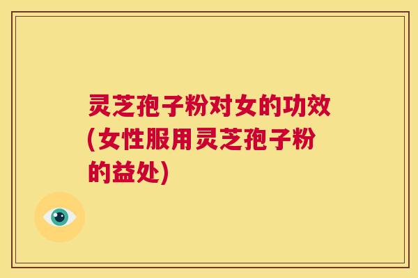 灵芝孢子粉对女的功效(女性服用灵芝孢子粉的益处)