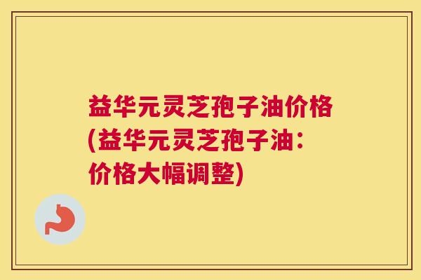 益华元灵芝孢子油价格(益华元灵芝孢子油：价格大幅调整)