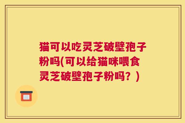 猫可以吃灵芝破壁孢子粉吗(可以给猫咪喂食灵芝破壁孢子粉吗？)