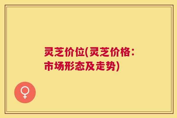 灵芝价位(灵芝价格：市场形态及走势)