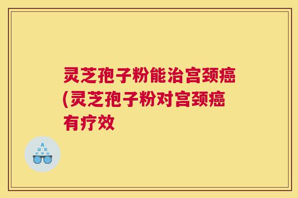 灵芝孢子粉能宫颈(灵芝孢子粉对宫颈有疗效