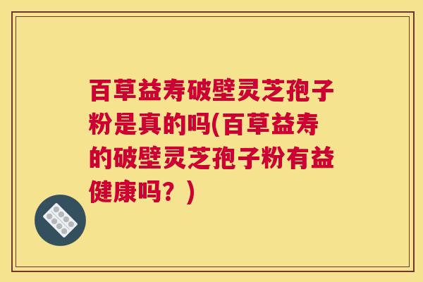 百草益寿破壁灵芝孢子粉是真的吗(百草益寿的破壁灵芝孢子粉有益健康吗？)