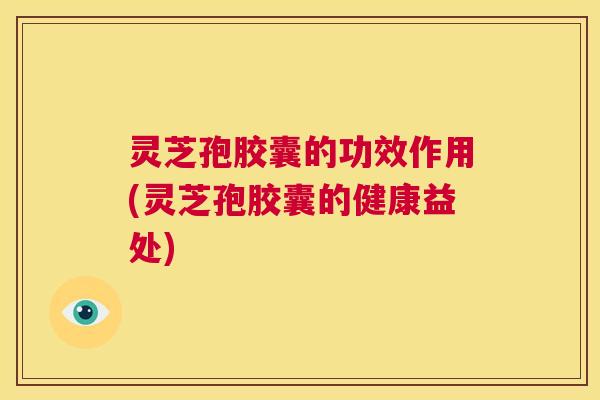 灵芝孢胶囊的功效作用(灵芝孢胶囊的健康益处)