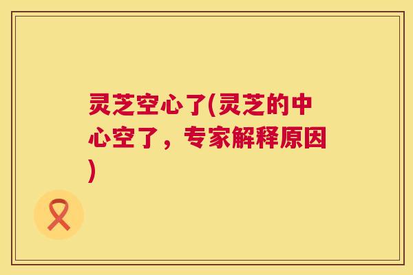 灵芝空心了(灵芝的中心空了，专家解释原因)