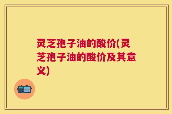 灵芝孢子油的酸价(灵芝孢子油的酸价及其意义)
