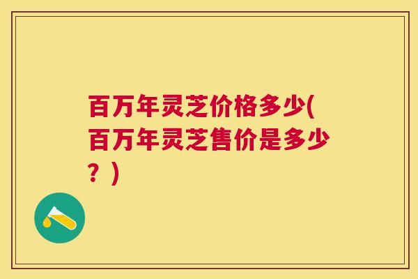 百万年灵芝价格多少(百万年灵芝售价是多少？)