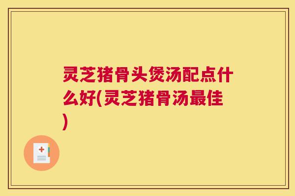 灵芝猪骨头煲汤配点什么好(灵芝猪骨汤最佳)