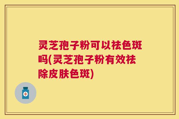 灵芝孢子粉可以祛色斑吗(灵芝孢子粉有效祛除皮肤色斑)