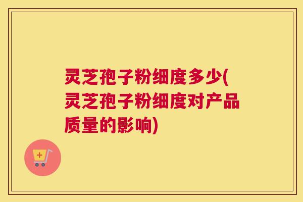 灵芝孢子粉细度多少(灵芝孢子粉细度对产品质量的影响)