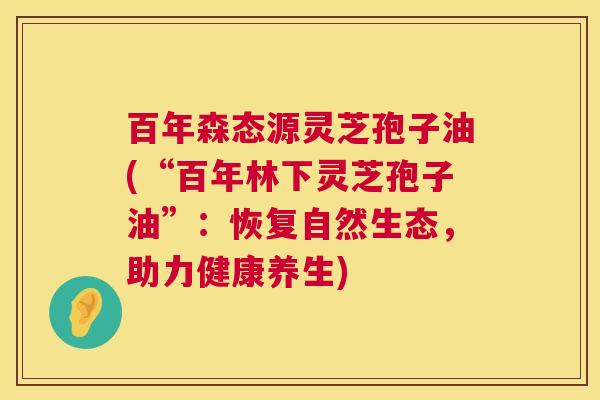 百年森态源灵芝孢子油(“百年林下灵芝孢子油”：恢复自然生态，助力健康养生)