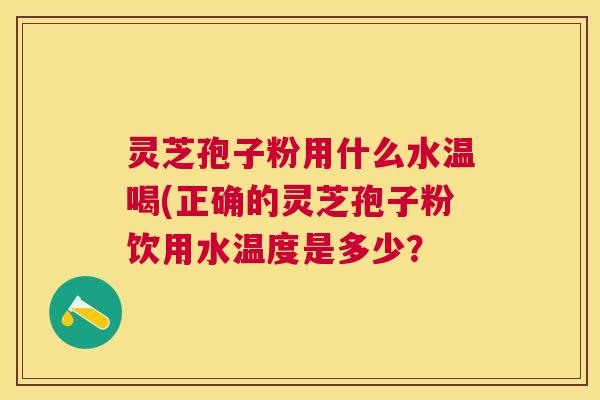 灵芝孢子粉用什么水温喝(正确的灵芝孢子粉饮用水温度是多少？