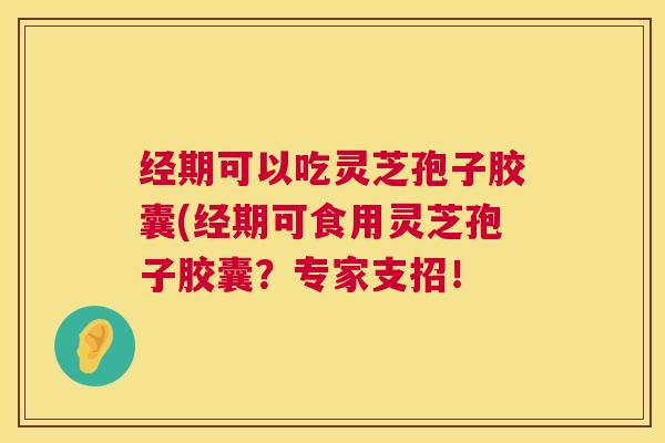 经期可以吃灵芝孢子胶囊(经期可食用灵芝孢子胶囊？专家支招！