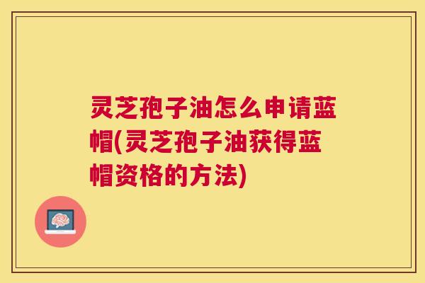灵芝孢子油怎么申请蓝帽(灵芝孢子油获得蓝帽资格的方法)