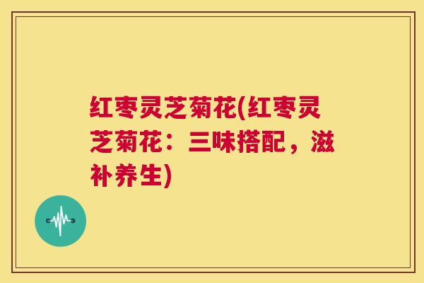 红枣灵芝菊花(红枣灵芝菊花：三味搭配，滋补养生)