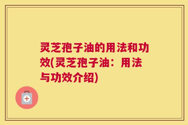 灵芝孢子油的用法和功效(灵芝孢子油：用法与功效介绍)