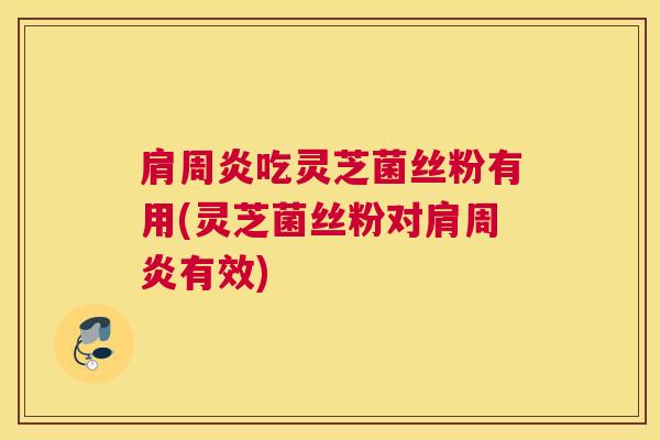 肩周炎吃灵芝菌丝粉有用(灵芝菌丝粉对肩周炎有效)