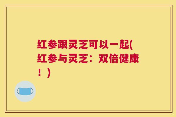 红参跟灵芝可以一起(红参与灵芝：双倍健康！)
