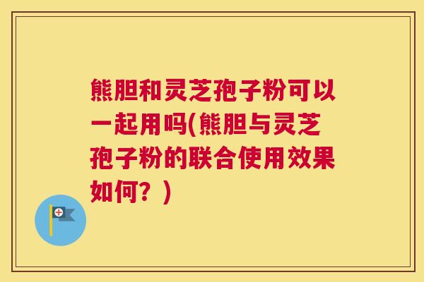 熊胆和灵芝孢子粉可以一起用吗(熊胆与灵芝孢子粉的联合使用效果如何？)