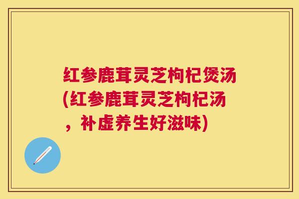红参鹿茸灵芝枸杞煲汤(红参鹿茸灵芝枸杞汤，补虚养生好滋味)