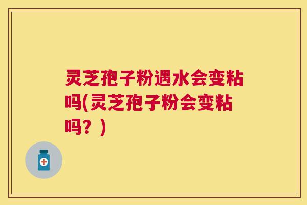 灵芝孢子粉遇水会变粘吗(灵芝孢子粉会变粘吗？)