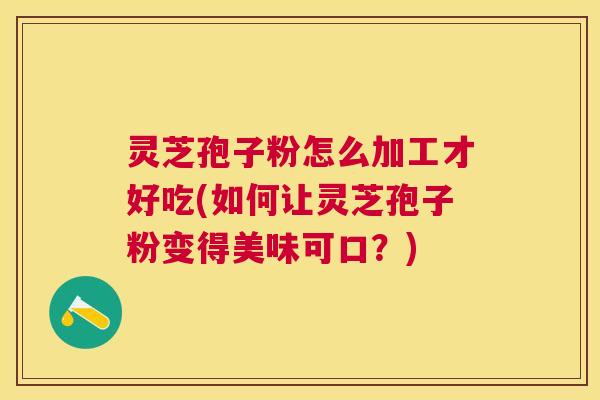 灵芝孢子粉怎么加工才好吃(如何让灵芝孢子粉变得美味可口？)