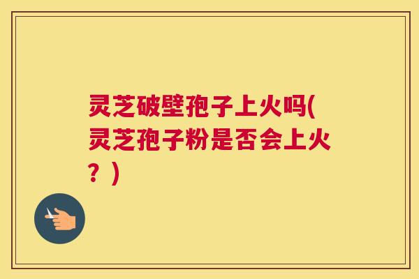 灵芝破壁孢子上火吗(灵芝孢子粉是否会上火？)
