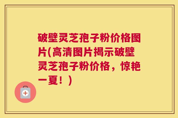 破壁灵芝孢子粉价格图片(高清图片揭示破壁灵芝孢子粉价格，惊艳一夏！)