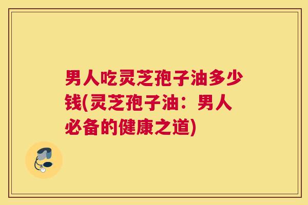 男人吃灵芝孢子油多少钱(灵芝孢子油：男人必备的健康之道)