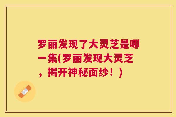 罗丽发现了大灵芝是哪一集(罗丽发现大灵芝，揭开神秘面纱！)