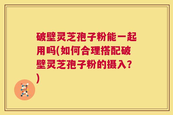 破壁灵芝孢子粉能一起用吗(如何合理搭配破壁灵芝孢子粉的摄入？)