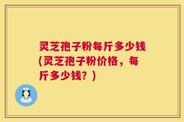 灵芝孢子粉每斤多少钱(灵芝孢子粉价格，每斤多少钱？)