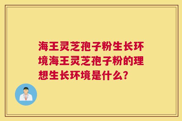 海王灵芝孢子粉生长环境海王灵芝孢子粉的理想生长环境是什么？