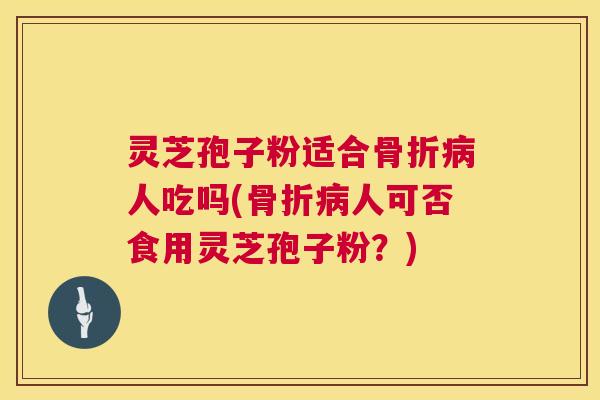 灵芝孢子粉适合骨折人吃吗(骨折人可否食用灵芝孢子粉？)