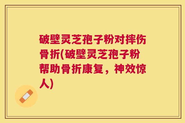 破壁灵芝孢子粉对摔伤骨折(破壁灵芝孢子粉帮助骨折康复，神效惊人)