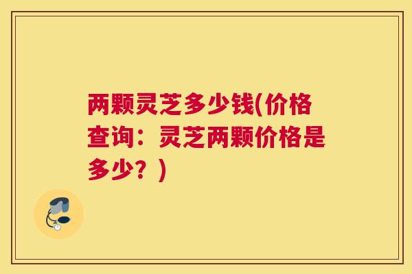 两颗灵芝多少钱(价格查询：灵芝两颗价格是多少？)