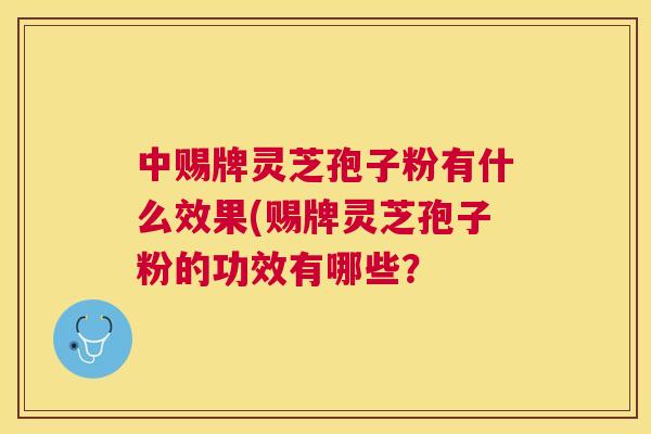 中赐牌灵芝孢子粉有什么效果(赐牌灵芝孢子粉的功效有哪些？