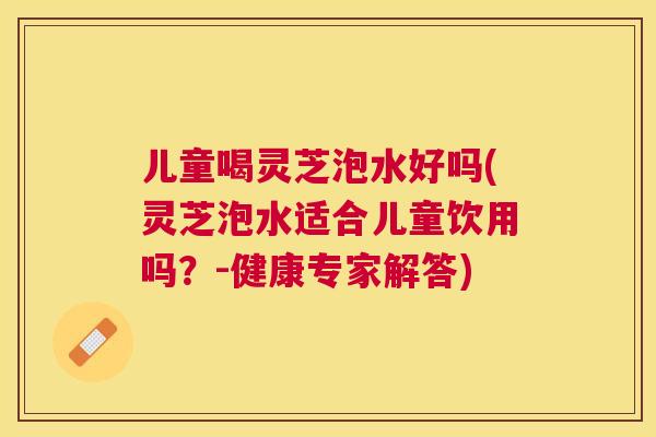 儿童喝灵芝泡水好吗(灵芝泡水适合儿童饮用吗？-健康专家解答)