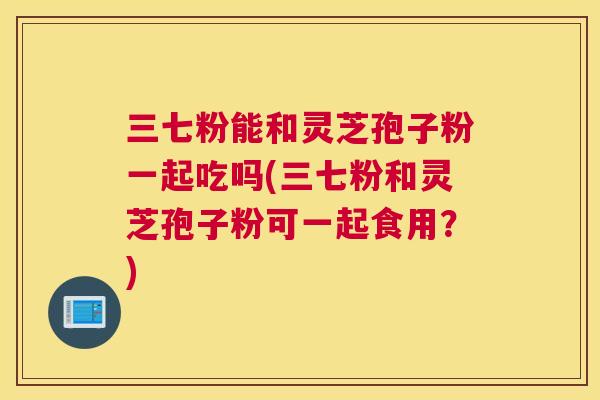 三七粉能和灵芝孢子粉一起吃吗(三七粉和灵芝孢子粉可一起食用？)