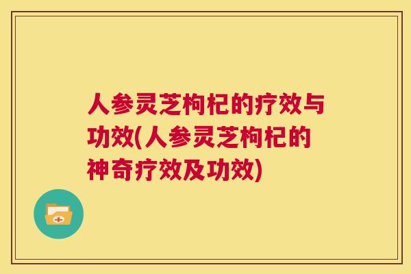 人参灵芝枸杞的疗效与功效(人参灵芝枸杞的神奇疗效及功效)