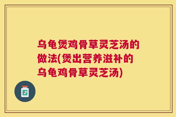 乌龟煲鸡骨草灵芝汤的做法(煲出营养滋补的乌龟鸡骨草灵芝汤)