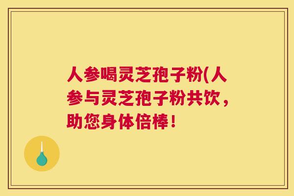人参喝灵芝孢子粉(人参与灵芝孢子粉共饮，助您身体倍棒！