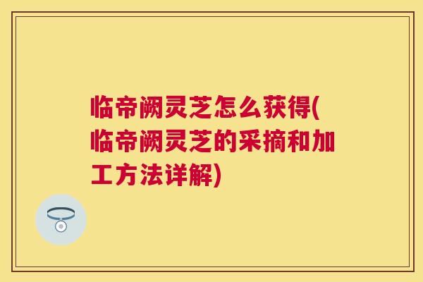 临帝阙灵芝怎么获得(临帝阙灵芝的采摘和加工方法详解)