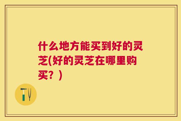 什么地方能买到好的灵芝(好的灵芝在哪里购买？)