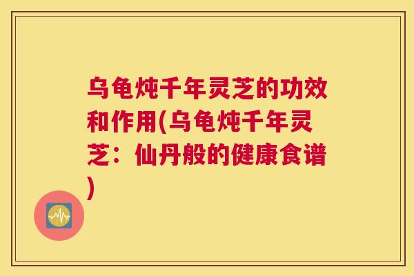 乌龟炖千年灵芝的功效和作用(乌龟炖千年灵芝：仙丹般的健康食谱)